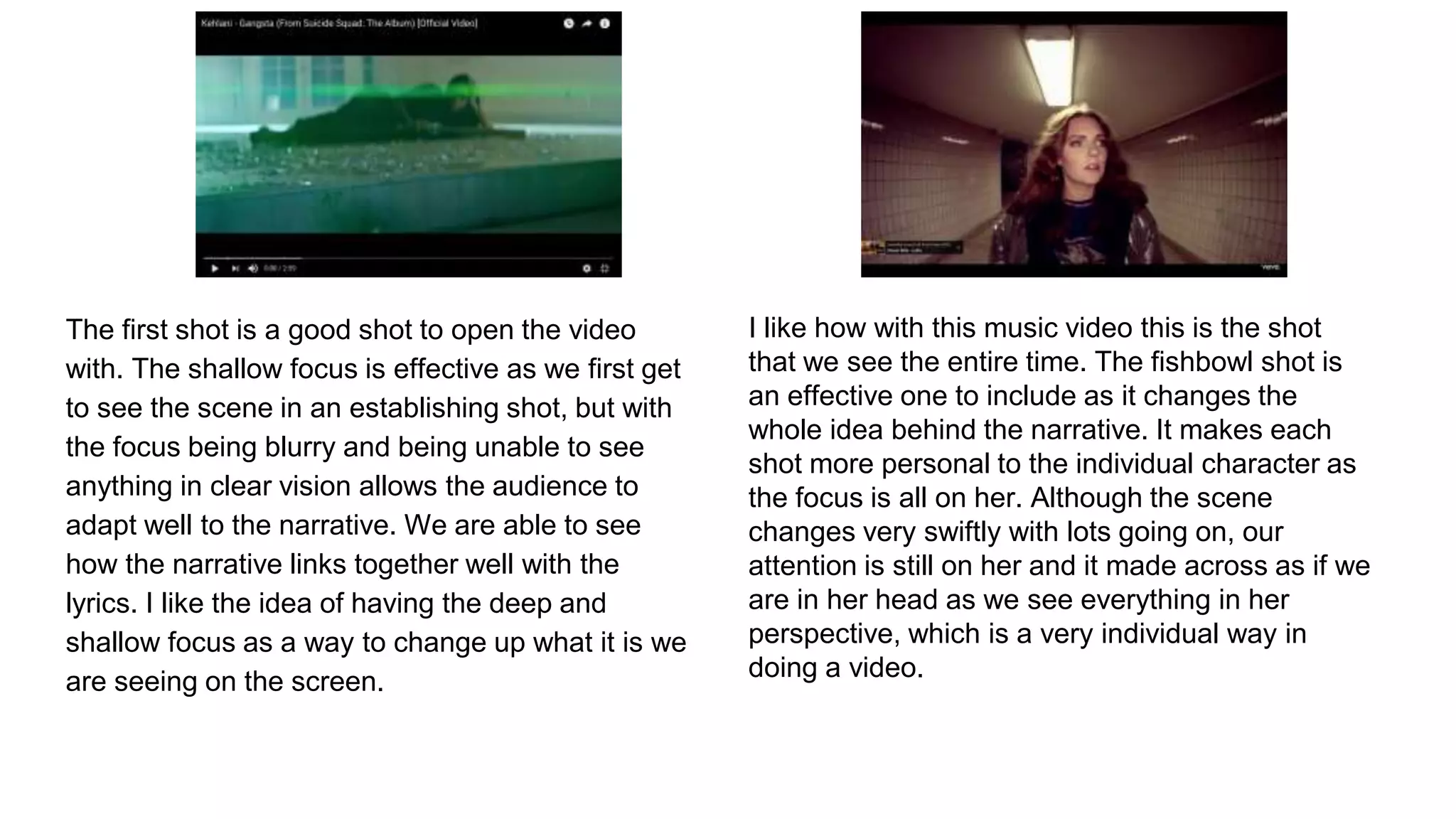 The first shot is a good shot to open the video
with. The shallow focus is effective as we first get
to see the scene in an establishing shot, but with
the focus being blurry and being unable to see
anything in clear vision allows the audience to
adapt well to the narrative. We are able to see
how the narrative links together well with the
lyrics. I like the idea of having the deep and
shallow focus as a way to change up what it is we
are seeing on the screen.
I like how with this music video this is the shot
that we see the entire time. The fishbowl shot is
an effective one to include as it changes the
whole idea behind the narrative. It makes each
shot more personal to the individual character as
the focus is all on her. Although the scene
changes very swiftly with lots going on, our
attention is still on her and it made across as if we
are in her head as we see everything in her
perspective, which is a very individual way in
doing a video.
 