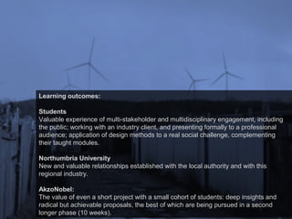 Learning outcomes:
Students
Valuable experience of multi-stakeholder and multidisciplinary engagement, including
the public; working with an industry client, and presenting formally to a professional
audience; application of design methods to a real social challenge, complementing
their taught modules.
Northumbria University
New and valuable relationships established with the local authority and with this
regional industry.
AkzoNobel:
The value of even a short project with a small cohort of students: deep insights and
radical but achievable proposals, the best of which are being pursued in a second
longer phase (10 weeks).
 