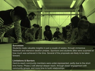 Successes
Students made valuable insights in just a couple of weeks, through immersive
fieldwork and intensive ideation phases. Sponsors and students alike were surprised at
how much was achieved in the time. Several of the proposals are likely to be taken
forward.
Limitations & Barriers
Hard-to-reach community members were under-represented, partly due to the short
time frame. Phase 2 will attempt deeper reach, through closer engagement with
community groups, and more time to build relationships.
 