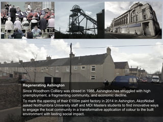 Regenerating Ashington
Since Woodhorn Colliery was closed in 1988, Ashington has struggled with high
unemployment, a fragmenting community, and economic decline.
To mark the opening of their £100m paint factory in 2014 in Ashington, AkzoNobel
asked Northumbria University staff and MDI Masters students to find innovative ways
to engage the local community in a transformative application of colour to the built
environment with lasting social impact.
 