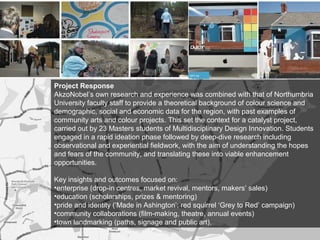 Project Response
AkzoNobel’s own research and experience was combined with that of Northumbria
University faculty staff to provide a theoretical background of colour science and
demographic, social and economic data for the region, with past examples of
community arts and colour projects. This set the context for a catalyst project,
carried out by 23 Masters students of Multidisciplinary Design Innovation. Students
engaged in a rapid ideation phase followed by deep-dive research including
observational and experiential fieldwork, with the aim of understanding the hopes
and fears of the community, and translating these into viable enhancement
opportunities.
Key insights and outcomes focused on:
•enterprise (drop-in centres, market revival, mentors, makers’ sales)
•education (scholarships, prizes & mentoring)
•pride and identity (‘Made in Ashington’; red squirrel ‘Grey to Red’ campaign)
•community collaborations (film-making, theatre, annual events)
•town landmarking (paths, signage and public art).
 