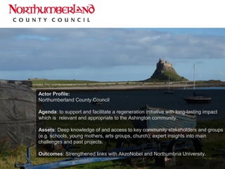 Actor Profile:
Northumberland County Council
Agenda: to support and facilitate a regeneration initiative with long-lasting impact
which is relevant and appropriate to the Ashington community.
Assets: Deep knowledge of and access to key community stakeholders and groups
(e.g. schools, young mothers, arts groups, church); expert insights into main
challenges and past projects.
Outcomes: Strengthened links with AkzoNobel and Northumbria University.
 