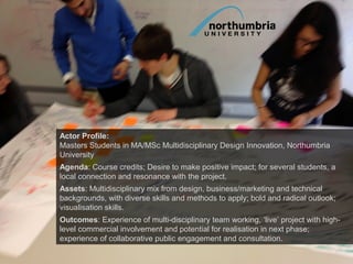 Actor Profile:
Masters Students in MA/MSc Multidisciplinary Design Innovation, Northumbria
University
Agenda: Course credits; Desire to make positive impact; for several students, a
local connection and resonance with the project.
Assets: Multidisciplinary mix from design, business/marketing and technical
backgrounds, with diverse skills and methods to apply; bold and radical outlook;
visualisation skills.
Outcomes: Experience of multi-disciplinary team working, ‘live’ project with high-
level commercial involvement and potential for realisation in next phase;
experience of collaborative public engagement and consultation.
 