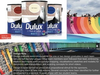 Design Role
Design methods were introduced by the one or two design graduates in each team
(around half the total group). Other team members soon followed their lead, embracing
ideation techniques such as concept mapping, visualisations (sketches and models) for
discussion with stakeholders, and enacting concepts for short videos.
Design outputs served as provocative propositional stimuli for the sponsors,
challenging them to take bold actions. Several concepts have been identified for further
development in a second 10-week phase with two student teams.
 