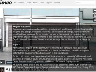 Project outcomes
Outcomes were presented as videos, sketches and renderings, representing valuable
insights and design proposals, including: identification of a large, iconic and much-
loved building, available for renovation for use in the project; recognising the
importance of gardening allotments to the community, hence potential for a tie-with
Cuprinol brand; the use of the red squirrel as a symbol for the area or for the project.
Impact
At this stage, impact on the community is minimal but concepts have been well-
received by the sponsor organisation, and the work has been praised for its great
potential for development and realisation in the next phase.
Project outcomes have been shared within Northumbria University’s Research and
Business Services, Faculty of Arts, Design and Social Sciences (including Associate
Dean, Business and Engagement and Head of External Engagement)
An outline of the project and its outcomes will be presented at the 12th International
AIC Colour Congress Bringing Colour to Life (The Sage, Gateshead, 8 – 12 July 2013)
 