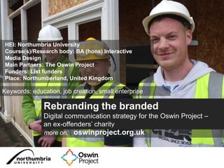 Rebranding the branded
Digital communication strategy for the Oswin Project –
an ex-offenders’ charity
more on: oswinproject.org.uk
HEI: Northumbria University
Course(s)/Research body: BA (hons) Interactive
Media Design
Main Partners: The Oswin Project
Funders: List funders
Place: Northumberland, United Kingdom
Keywords: education, job creation, small enterprise
 
