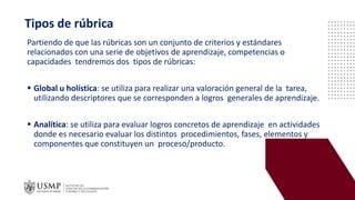 Partiendo de que las rúbricas son un conjunto de criterios y estándares
relacionados con una serie de objetivos de aprendizaje, competencias o
capacidades tendremos dos tipos de rúbricas:
▪ Global u holística: se utiliza para realizar una valoración general de la tarea,
utilizando descriptores que se corresponden a logros generales de aprendizaje.
▪ Analítica: se utiliza para evaluar logros concretos de aprendizaje en actividades
donde es necesario evaluar los distintos procedimientos, fases, elementos y
componentes que constituyen un proceso/producto.
Tipos de rúbrica
 