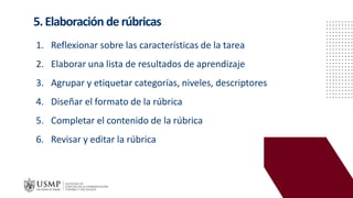 5.Elaboración derúbricas
1. Reflexionar sobre las características de la tarea
2. Elaborar una lista de resultados de aprendizaje
3. Agrupar y etiquetar categorías, niveles, descriptores
4. Diseñar el formato de la rúbrica
5. Completar el contenido de la rúbrica
6. Revisar y editar la rúbrica
 