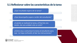 5.1Reflexionar sobre lascaracterísticas delatarea
¿Qué resultado espero de la tarea?
¿Qué desempeño espero recibir del estudiante?
¿Cuándo se realizará la tarea, al final de una
sesión, de una unidad o de un ciclo?
¿Cómo voy a comunicar la tarea al estudiante para
que no haya confusión al leer las instrucciones?
 