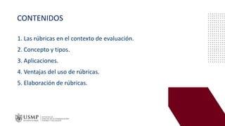 CONTENIDOS
1. Las rúbricas en el contexto de evaluación.
2. Concepto y tipos.
3. Aplicaciones.
4. Ventajas del uso de rúbricas.
5. Elaboración de rúbricas.
 