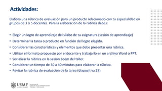 Actividades:
Elabora una rúbrica de evaluación para un producto relacionado con tu especialidad en
grupos de 3 o 5 docentes. Para la elaboración de la rúbrica debes:
• Elegir un logro de aprendizaje del sílabo de tu asignatura (sesión de aprendizaje)
• Determinar la tarea o producto en función del logro elegido.
• Considerar las características y elementos que debe presentar una rúbrica.
• Utilizar el formato propuesto por el docente y trabajarlo en un archivo Word o PPT.
• Socializar la rúbrica en la sesión Zoom del taller.
• Considerar un tiempo de 30 a 40 minutos para elaborar la rúbrica.
• Revisar la rúbrica de evaluación de la tarea (diapositiva 28).
 