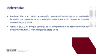 Referencias
• Fernández March, A. (2011). La evaluación orientada al aprendizaje en un modelo de
formación por competencias en la educación universitaria. REDU. Revista de Docencia
Universitaria, 8(1), 11-34.
• Tobón, S. (2007). El enfoque complejo de las competencias y el diseño curricular por
ciclos propedéuticos. Acción pedagógica, 16(1), 14-28.
 