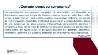 ¿Quéentendemos porcompetencia?
Las competencias son procesos complejos de desempeño con idoneidad en
determinados contextos, integrando diferentes saberes (saber ser, saber hacer, saber
conocer y saber convivir), para realizar actividades y/o resolver problemas con sentido
de reto, motivación, flexibilidad, creatividad, comprensión y emprendimiento, dentro
de una perspectiva de procesamiento metacognitivo, mejoramiento continuo y
compromiso ético, con la meta de contribuir al desarrollo personal, la construcción y
afianzamiento del tejido social, la búsqueda continua del desarrollo económico-
empresarial sostenible, y el cuidado y protección del ambiente y de las especies vivas.
(Tobón, 2007)
 