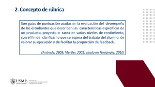 2.Concepto derúbrica
Son guías de puntuación usadas en la evaluación del desempeño
de los estudiantes que describen las características específicas de
un producto, proyecto o tarea en varios niveles de rendimiento,
con el fin de clarificar lo que se espera del trabajo del alumno, de
valorar su ejecución y de facilitar la proporción de feedback.
(Andrade, 2005; Mertler, 2001, citado en Fernández, 2010)
 