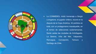 ➢ La CONMEBOL rindió homenaje a Sergio
Livingstone, el jugador chileno, record en la
disputa de la Copa América, 34 partidos en
total, con un protagonismo insoslayable, en
el torneo de selecciones sudamericanas.
Serán sedes las ciudades de Antofagasta,
La Serena, Viña del Mar, Valparaíso,
Rancagua, Concepción, Temuco y
Santiago de Chile.
 