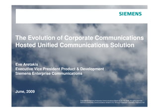 The Evolution of Corporate Communications
Hosted Unified Communications Solution


Eve Aretakis
Executive Vice President Product & Development
Siemens Enterprise Communications



June, 2009

                            Copyright © Siemens Enterprise Communications GmbH & Co. KG 2008.Co. rights reserved.
                                         Copyright © Siemens Enterprise Communications GmbH & All KG 2009. All rights reserved.
Page 1                      Siemens Enterprise Communications GmbH & Co. KG is a& Co. KG is Licensee of Siemens AG Siemens AG
                                         Siemens Enterprise Communications GmbH Trademark a Trademark Licensee of
 