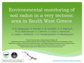 Environmental monitoring of
         soil radon in a very tectonic
          area in South West Greece
               A. A. Fotopoulosb, E. Petrakia, E. M. Vlamakisb, X. A. Argyrioub,
                  N. N. Chatzisavvasb, T. J. Sevvosb, A. Zisosc, C. Nomicosd,
              A. Louizie, J. Stonhama, P. H. Yannakopoulosb, D. Nikolopoulosc

                                      aBrunel University, Dept. of Engineering and Design, UK
             b Department of Computer Systems Engineering, Technological Educational Institute (TEI) of Piraeus, Greece
        c Department of Physics, Chemistry and Material Science, Technological Educational Institute (TEI) of Piraeus, Greece
                       d Department of Electronics, Technological Educational Institution of Athens, Greece
                            e Medical Physics Department, Medical School, University of Athens, Greece




http://env-hum-comp-res.teipir.gr                                                     International Scientific Conference eRA-7
 