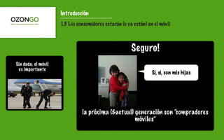 Introducción
                     1.3 Los consumidores estarán (o ya están) en el móvil



                                                       Seguro!
Sin duda, el móvil
 es importante
                                                                 Sí, sí, son mis hijas
      sdfsds




                               la próxima (&actual) generación son “compradores
                                                    móviles”
 