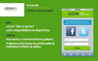 Introducción

                 2.3 Pros y contras web móvil




pros
•corto “time to market”
•alta compatibilidad con dispositivos.
contras
•no acceso a recursos nativos ej.cámara.
•técnicas sofisticadas de optimización de
rendimiento difíciles de aplicar.
 