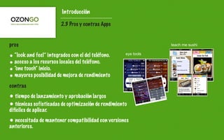Introducción

                         2.3 Pros y contras Apps


pros                                                             teach me sushi

• “look and feel” integrados con el del teléfono.    eye tools

• acceso a los recursos locales del teléfono.
• “one touch” inicio.
• mayores posibilidad de mejora de rendimiento
contras
• tiempo de lanzamiento y aprobación largos
• técnicas sofisticadas de optimización de rendimiento
difíciles de aplicar.
• necesitada de mantener compatibilidad con versiones
anteriores.
 