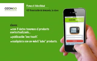 Pymes & Movilidad
              4.5 Generación de demanda, la clave




claves
•con 3 datos tenemos el producto
contextualizado...
•publicación “one touch”.
•cualquiera con un móvil “sube” producto.
 