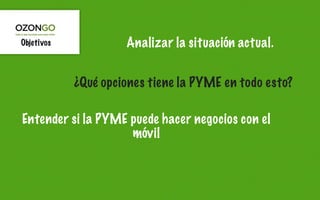 Objetivos            Analizar la situación actual.


            ¿Qué opciones tiene la PYME en todo esto?

Entender si la PYME puede hacer negocios con el
                    móvil
 