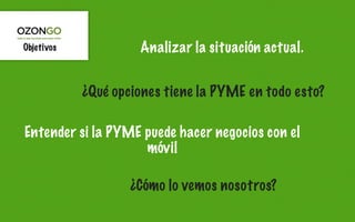 Objetivos            Analizar la situación actual.


            ¿Qué opciones tiene la PYME en todo esto?

Entender si la PYME puede hacer negocios con el
                    móvil

                    ¿Cómo lo vemos nosotros?
 