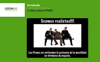 Introducción

1.1 ¿Cómo están las PYMES?



               Seamos realistas!!!!




 Las Pymes no entienden la potencia de la movilidad
              en términos de negocio.
 
