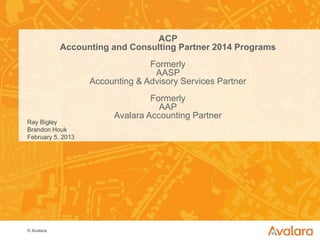 © Avalara
ACP
Accounting and Consulting Partner 2014 Programs
Formerly
AASP
Accounting & Advisory Services Partner
Formerly
AAP
Avalara Accounting Partner
Ray Bigley
Brandon Houk
February 5, 2013
1
 