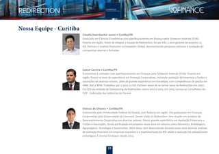 19
Nossa Equipe - Curitiba
Claudio Doerzbacher Junior • Curitiba/PR
Graduado em Ciências Econômicas com aperfeiçoamento em ﬁnanças pelo Schweser Institute (EUA).
Fluente em inglês. Antes de integrar a equipe da Redirection, foi por três 3 anos gerente de projetos na
IGC Partners e analista ﬁnanceiro na Investidor Global, desenvolvendo pesquisas setoriais e avaliação de
companhias abertas e fechadas.
Caesar Carrera • Curitiba/PR
Economista e contador com aperfeiçoamento em Finanças pelo Schweser Institute (EUA). Fluente em
inglês. Possui 10 anos de experiência em Finanças Corporativas, incluindo avaliação de empresas e fusões e
aquisições de diversos setores, além de grande experiência em Estratégia, com competências de gestão em
VBM, BSC e BPM. Trabalhou por 2 anos na IGC Partners antes de se tornar sócio da Redirection em 2007.
Foi CEO da unidade de Outsourcing da Redirection, entre 2012 e 2014. Em 2015, tornou-se Conselheiro da
FIEP - Federação das Indústrias do Paraná.
Vinícius de Oliveira • Curitiba/PR
Economista pela Universidade Federal do Paraná, com ﬂuência em inglês. Pós-graduando em Finanças
Corporativas pela Universidade de Liverpool. Desde 2009 na Redirection, tem atuado em projetos de
Desenvolvimento Corporativo em diversos setores. Possui grande experiência em Avaliação Financeira e
Fusões e Aquisições, tendo participado em projetos nessa área em setores como Alimentos, Embalagens,
Agronegócio, Tecnologia e Automotivo. Além disso, tem desenvolvido durante esses anos diversas análises
de avaliação ﬁnanceira em empresas nascentes e a implementação do BSC aliado a execução do planejamento
estratégico. É mentor Endeavor desde 2013.
 