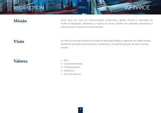 2
Visão Ser líder no mercado brasileiro de Fusões & Aquisições (F&A) no segmento de middle market,
realizando operações internacionais e domésticas com grande geração de valor a nossos
clientes.
Missão Gerar valor por meio de reestruturações corporativas, gestão interina e operações de
Fusões & Aquisições. Maximizar a riqueza de nossos clientes em operações domésticas e
internacionais e encantar. Eis nossa missão!
• Ética
• Comprometimento
• Proﬁssionalismo
• Excelência
• Foco nas pessoas
Valores
 