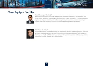 20
Nossa Equipe - Curitiba
Diego Albuquerque • Curitiba/PR
Administrador de Empresas pela UFPR. MBA em Gestão Financeira, Controladoria e Auditoria pela FGV.
Desde 2010 na Redirection, atua como gerente de projetos na área de controladoria e gestão estratégicade
negócios em empresas de médio porte de diversos segmentos, como serviços, indústria e importação.
Também participa de reuniões de conselho e de acompanhamento estratégico de empresas.
Odair Kaiser • Curitiba/PR
Economista e contador com aperfeiçoamento em controladoria e ﬁnanças. Trabalhou por quinze anos como
gerente no Grupo Metropolitana nas áreas de contratos, controladoria e ﬁnanças e serviços compartilha-
dos. Assumiu a direção da RBPO em 2014, sendo responsável por todo o processo do Outsourcing, desde a
implantação do cliente, operação, até o relacionamento.
 