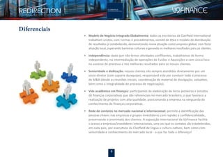4
Diferenciais
• Modelo de Negócio Integrado Globalmente: todos os escritórios da Clairﬁeld International
trabalham unidos, com normas e procedimentos, comitê de ética e modelo de distribuição
de resultados já estabelecido, demonstrando nossa atuação como empresa global, com forte
atuação local, superando barreiras culturais e gerando os melhores resultados para os clientes.
• Independência: dado que não temos atividades conﬂitantes, trabalhamos de forma
independente, na intermediação de operações de Fusões e Aquisições e com único foco
no sucesso do processo e nos melhores resultados para os nossos clientes.
• Senioridade e dedicação: nossos clientes são sempre atendidos diretamente por um
sócio-diretor (com suporte da equipe), responsável este por conduzir todo o processo
de M&A (desde as reuniões iniciais, coordenação do material de divulgação, valuation,
bem como a integralidade do processo de negociação).
• Viés acadêmico em ﬁnanças: participamos da elaboração de livros pioneiros e estudos
de ﬁnanças corporativas que são referenciais no mercado brasileiro, o que favorece a
realização de projetos com alta qualidade, posicionando a empresa na vanguarda do
conhecimento de ﬁnanças corporativas.
• Rede de contatos no mercado nacional e internacional: permite a identiﬁcação das
pessoas chaves nas empresas e grupos investidores com rapidez e conﬁdencialidade,
preservando o anonimato dos clientes. A exposição internacional da V2Finance facilita
o acesso a empresas/investidores internacionais, uma vez que os contatos são estabelecidos,
em cada país, por executivos da Clairﬁeld de língua e cultura nativos, bem como com
senioridade e conhecimento do mercado local - o que faz toda a diferença!
 