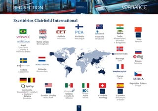 5
Índia
Ahmedabad,
Mumbai
e Bangalore
Escritórios Clairfield International
Reino Unido
Birmingham
Polônia
Vársovia
França
Paris
Brasil
São Paulo,
Curitiba e
Ribeirão Preto
Suécia
Estocolmo
Holanda
Amsterdam
Alemanha
Dusseldorf, Frankfurt
e Stuttgart
Bélgica
Bruxelas
Itália
Milão
Clairﬁeld
Holding
Austrália
Brisbane
Finlândia
Helsinque
Espanha
Barcelona
e Madri
Estados Unidos
Nova York
China
Pequim
República Tcheca
Praga
Noruega
Oslo
México
Cidade do
México
Rússia
Moscou
 