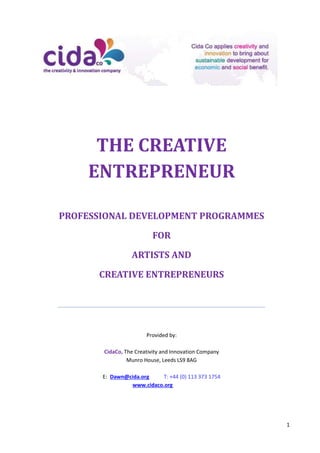 1
THE CREATIVE
ENTREPRENEUR
PROFESSIONAL DEVELOPMENT PROGRAMMES
FOR
ARTISTS AND
CREATIVE ENTREPRENEURS
Provided by:
CidaCo, The Creativity and Innovation Company
Munro House, Leeds LS9 8AG
E: Dawn@cida.org T: +44 (0) 113 373 1754
www.cidaco.org
 