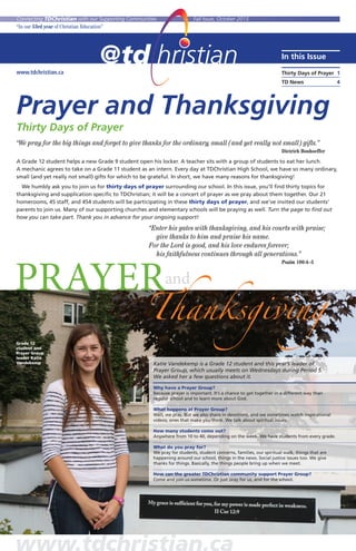 www.tdchristian.ca
In this Issue
Thirty Days of Prayer 	1
TD News	 4
Connecting TDChristian with our Supporting Communities	 Fall Issue, October 2015
“In our 53rd year of Christian Education”
Prayer and Thanksgiving
Thirty Days of Prayer
“We pray for the big things and forget to give thanks for the ordinary, small (and yet really not small) gifts.”
		 Dietrich Bonhoeffer
A Grade 12 student helps a new Grade 9 student open his locker. A teacher sits with a group of students to eat her lunch.
A mechanic agrees to take on a Grade 11 student as an intern. Every day at TDChristian High School, we have so many ordinary,
small (and yet really not small) gifts for which to be grateful. In short, we have many reasons for thanksgiving!
	 We humbly ask you to join us for thirty days of prayer surrounding our school. In this issue, you’ll find thirty topics for
thanksgiving and supplication specific to TDChristian; it will be a concert of prayer as we pray about them together. Our 21
homerooms, 45 staff, and 454 students will be participating in these thirty days of prayer, and we’ve invited our students’
parents to join us. Many of our supporting churches and elementary schools will be praying as well. Turn the page to find out
how you can take part. Thank you in advance for your ongoing support!
		 “Enter his gates with thanksgiving, and his courts with praise;
			 give thanks to him and praise his name.
		 For the Lord is good, and his love endures forever;
		 his faithfulness continues through all generations.”
				 Psalm 100:4–5
PRAYER
Thanksgiving
and
Grade 12
student and
Prayer Group
leader Katie
Vandekemp Katie Vandekemp is a Grade 12 student and this year’s leader of
Prayer Group, which usually meets on Wednesdays during Period 5.
We asked her a few questions about it.
Why have a Prayer Group?
Because prayer is important. It’s a chance to get together in a different way than
regular school and to learn more about God.
What happens at Prayer Group?
Well, we pray. But we also share in devotions, and we sometimes watch inspirational
videos; ones that make you think. We talk about spiritual issues.
How many students come out?
Anywhere from 10 to 40, depending on the week. We have students from every grade.
What do you pray for?
We pray for students, student concerns, families, our spiritual walk, things that are
happening around our school, things in the news. Social justice issues too. We give
thanks for things. Basically, the things people bring up when we meet.
How can the greater TDChristian community support Prayer Group?
Come and join us sometime. Or just pray for us, and for the school.
 