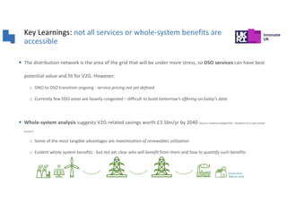 Key Learnings: not all services or whole-system benefits are
accessible
§ The distribution network is the area of the grid that will be under more stress, so DSO services can have best
potential value and fit for V2G. However:
o DNO to DSO transition ongoing - service pricing not yet defined
o Currently few DSO areas are heavily congested – difficult to build tomorrow’s offering on today’s data
§ Whole-system analysis suggests V2G-related savings worth £3.5bn/yr by 2040 [Source: Imperial college/OVO, “blueprint for a post carbon
society”]
o Some of the most tangible advantages are maximisation of renewables utilization
o Evident whole system benefits - but not yet clear who will benefit from them and how to quantify such benefits
[Icons from
flaticon.com]
 