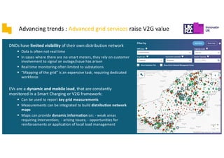 DNOs have limited visibility of their own distribution network
§ Data is often not real time
§ In cases where there are no smart meters, they rely on customer
involvement to signal an outage/issue has arisen
§ Real time monitoring often limited to substations
§ “Mapping of the grid” is an expensive task, requiring dedicated
workforce
EVs are a dynamic and mobile load, that are constantly
monitored in a Smart Charging or V2G framework:
§ Can be used to report key grid measurements
§ Measurements can be integrated to build distribution network
maps
§ Maps can provide dynamic information on: - weak areas
requiring intervention; - arising issues; - opportunities for
reinforcements or application of local load management
Advancing trends : Advanced grid services raise V2G value
 