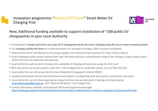 DNOs have limited visibility of their own distribution network
§ Data is often not real time
§ In cases where there are no smart meters, they rely on customer
involvement to signal an outage/issue has arisen
§ Real time monitoring often limited to substations
§ “Mapping of the grid” is an expensive task, requiring dedicated
workforce
EVs are a dynamic and mobile load, that are constantly
monitored in a Smart Charging or V2G framework:
§ Can be used to report key grid measurements
§ Measurements can be integrated to build distribution network
maps
§ Maps can provide dynamic information on: - weak areas
requiring intervention; - arising issues; - opportunities for
reinforcements or application of local load management
Innovation programme: “Beyond Off Street” Smart Meter EV
Charging Trial
New, Additional funding available to support installation of ~100 public EV
chargepoints in your Local Authority
§ Competition to design and trial a new type of EV chargepoint device for smart charging using the secure smart metering system
§ For charging outside the home on residential streets, for workplace charging. Other locations considered.
§ Several consortia of manufacturers and energy suppliers are looking for host locations for trials of these devices
§ Smart Charging enables drivers without their own off-street parking to automatically charge at the cheapest, lowest carbon point,
rather than over the expensive evening peak.
§ Local Authorities will be able to increase the availability of charging infrastructure using this £5m fund
§ BEIS will procure up to two projects, each with ~100 chargepoints on residential streets, 1yr trial from Q2 2021
§ Local Authorities can still access the On-street Residential Chargepoint Scheme (ORCS)
§ Suppliers will provide full planned maintenance and support including help desk and reactive maintenance and repair
§ Local Authorities can let these organisations know that they may be interested in hosting a trial by emailing
smartmeterspmo@beis.gov.uk with “Beyond Off Street” in the subject line.
§ Further information available at the Beyond Off Street programme web page:
https://www.gov.uk/government/publications/smart-meter-enabled-electric-vehicle-ev-charging-trial-beyond-off-street
 
