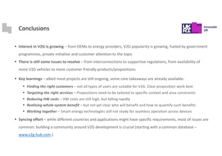 Conclusions
§ Interest in V2G is growing – from OEMs to energy providers, V2G popularity is growing, fueled by government
programmes, private initiative and customer attention to the topic
§ There is still some issues to resolve – from interconnections to supportive regulations, from availability of
more V2G vehicles to more customer friendly products/propositions
§ Key learnings – albeit most projects are still ongoing, some core takeaways are already available:
§ Finding the right customers – not all types of users are suitable for V2G. Clear proposition work best
§ Targeting the right services – Propositions need to be tailored to specific context and area constraints
§ Reducing HW costs – HW costs are still high, but falling rapidly
§ Realising whole-system benefit – but not yet clear who will benefit and how to quantify such benefits
§ Working together – Smart energy technologies still not ready for seamless operation across devices
§ Syncing effort – while different countries and applications might have specific requirements, most of issues are
common: building a community around V2G development is crucial (starting with a common database –
www.v2g-hub.com )
 