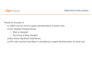 Provide an overview of
(i) Ofgem and our work to support decarbonisation at lowest costs.
(ii) Our Targeted Charging Review
• What is changing?
• The timing of these changes?
(iii)Our Access Significant Code Review
(iv)The wider activities that Ofgem is completing to support decarbonisation at lowest cost.
Objectives of this session
 