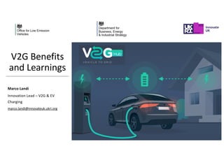 V2G Benefits
and Learnings
Marco Landi
Innovation Lead – V2G & EV
Charging
marco.landi@innovateuk.ukri.org
 