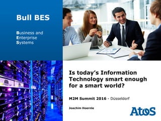 | 05-10-2016 | Joachim Hoernle | © Bull/AtoS
Bull/AtoS | Bull Software Solutions
Is today’s Information
Technology smart enough
for a smart world?
M2M Summit 2016 - Düsseldorf
Joachim Hoernle
Bull BES
Business and
Enterprise
Systems
 