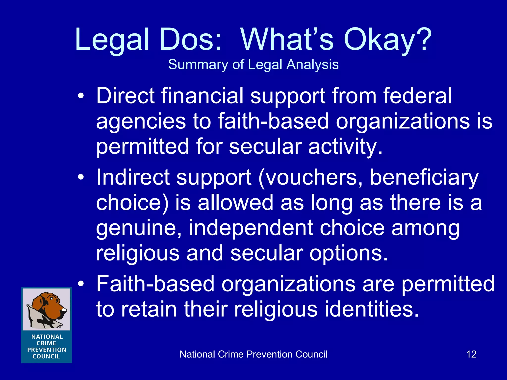 Legal Dos:  What’s Okay? Summary of Legal Analysis Direct financial support from federal agencies to faith-based organizations is permitted for secular activity. Indirect support (vouchers, beneficiary choice) is allowed as long as there is a genuine, independent choice among religious and secular options. Faith-based organizations are permitted to retain their religious identities. 