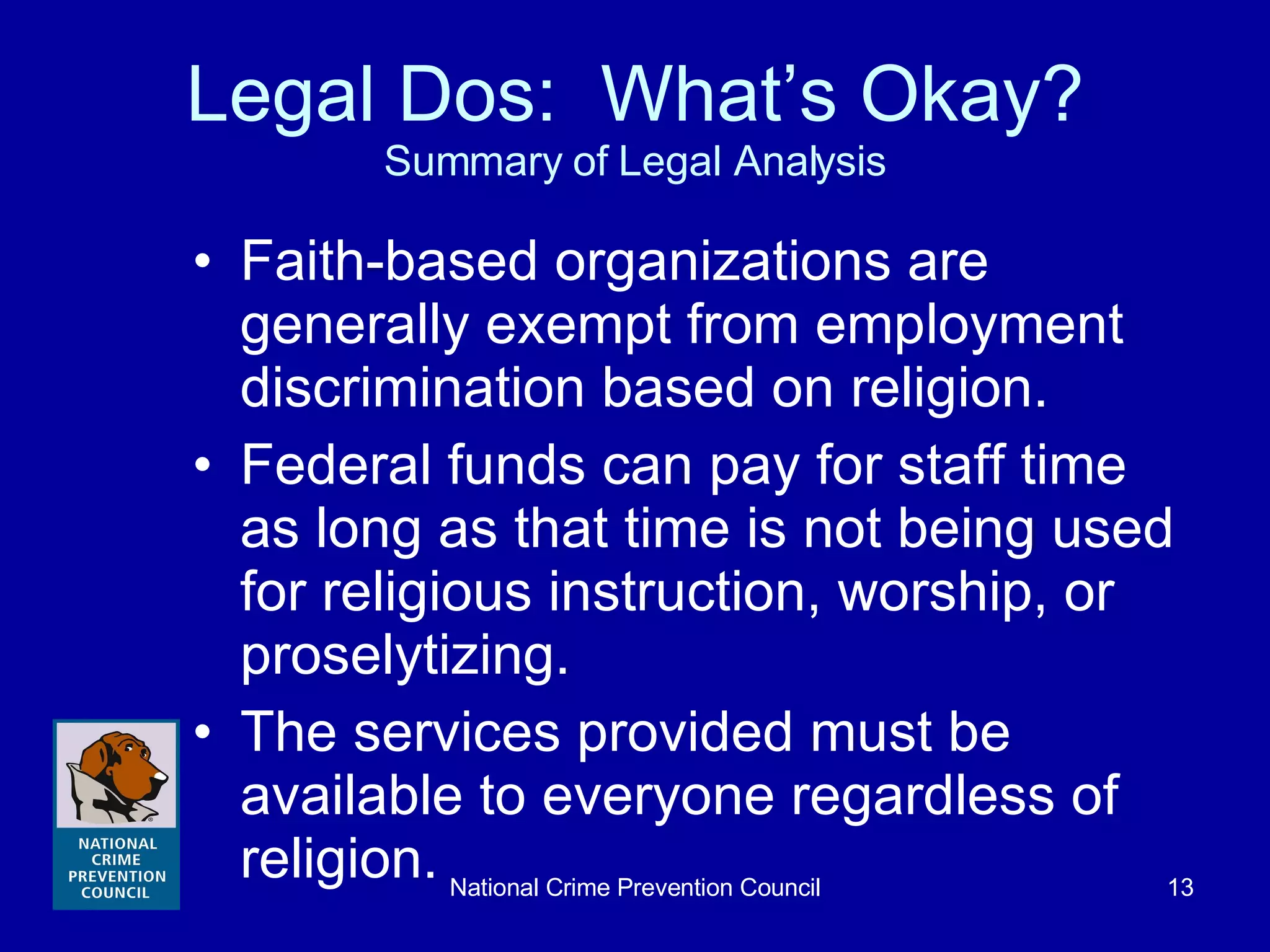Legal Dos:  What’s Okay? Summary of Legal Analysis Faith-based organizations are generally exempt from employment discrimination based on religion. Federal funds can pay for staff time as long as that time is not being used for religious instruction, worship, or proselytizing. The services provided must be  available to everyone regardless of religion. 