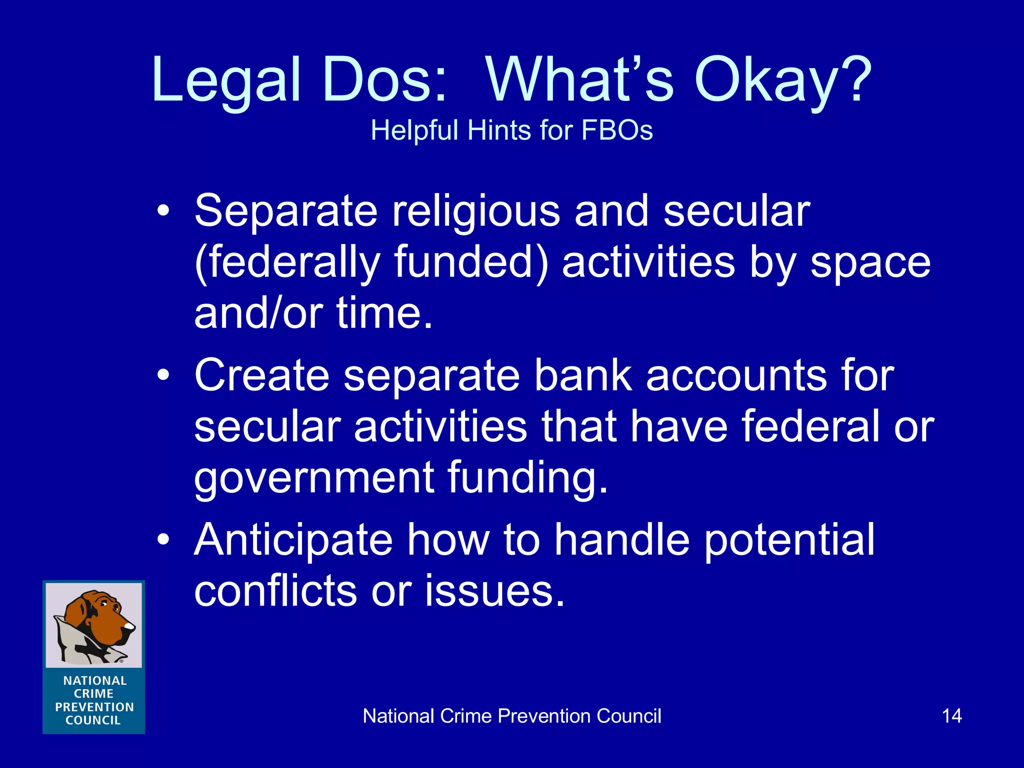 Legal Dos:  What’s Okay? Helpful Hints for FBOs Separate religious and secular (federally funded) activities by space and/or time. Create separate bank accounts for secular activities that have federal or government funding. Anticipate how to handle potential conflicts or issues. 