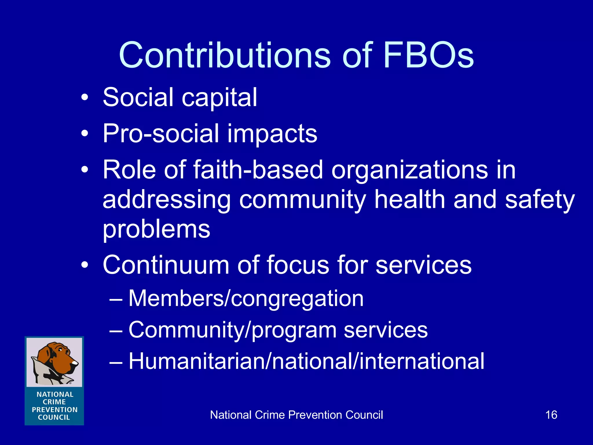 Contributions of FBOs Social capital Pro-social impacts Role of faith-based organizations in addressing community health and safety problems Continuum of focus for services Members/congregation Community/program services Humanitarian/national/international 