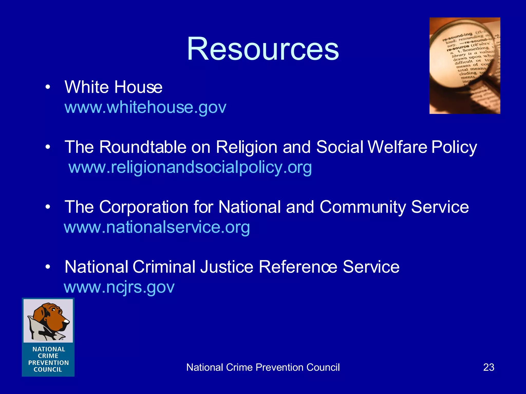 Resources White House  www.whitehouse.gov The Roundtable on Religion and Social Welfare Policy  www.religionandsocialpolicy.org The Corporation for National and Community Service www.nationalservice.org National Criminal Justice Reference Service www.ncjrs.gov   