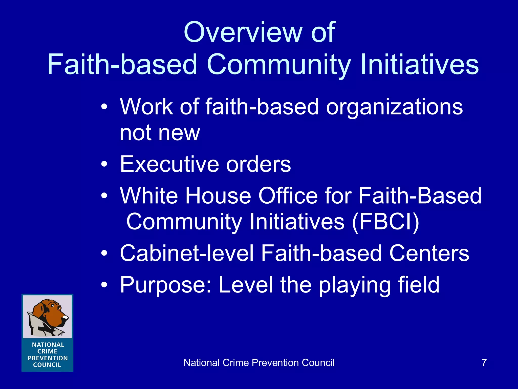 Overview of  Faith-based Community Initiatives Work of faith-based organizations not new Executive orders White House Office for Faith-Based  Community Initiatives (FBCI) Cabinet-level Faith-based Centers Purpose: Level the playing field 
