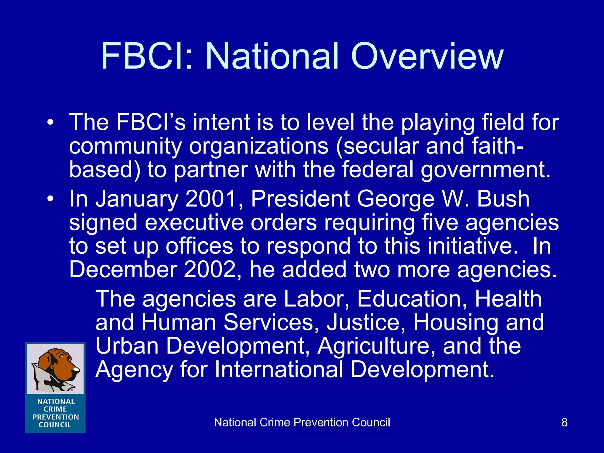 FBCI: National Overview The FBCI’s intent is to level the playing field for community organizations (secular and faith-based) to partner with the federal government. In January 2001, President George W. Bush signed executive orders requiring five agencies to set up offices to respond to this initiative.  In December 2002, he added two more agencies. The agencies are Labor, Education, Health and Human Services, Justice, Housing and Urban Development, Agriculture, and the Agency for International Development. 